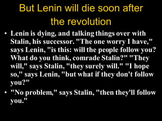Lenin is dying, and talking things over with Stalin, his successor. "The one worry I have," says Lenin, "is this: will the people follow you? What do you think, comrade Stalin?" "They will," says Stalin, "they surely will." "I hope so," says Lenin, "but what if they don't follow you?"  "No problem," says Stalin, "then they'll follow you."  But Lenin will die soon after the revolution 