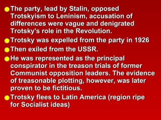 The party, lead by Stalin, opposed Trotskyism to Leninism, accusation of differences were vague and denigrated Trotsky's role in the Revolution. Trotsky was expelled from the party in 1926  Then exiled from the USSR. He was represented as the principal conspirator in the treason trials of former Communist opposition leaders. The evidence of treasonable plotting, however, was later proven to be fictitious.  Trotsky flees to Latin America (region ripe for Socialist ideas)  
