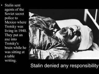 Stalin sent agents of the Soviet secret police to Mexico where Trotsky was living in 1940. They put an axe into Trotsky's brain while he was sitting at a table writing. Stalin denied any responsibility 