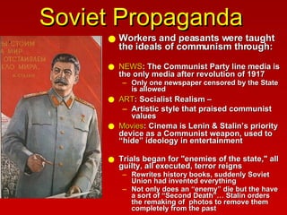 Soviet Propaganda Workers and peasants were taught the ideals of communism through: NEWS : The Communist Party line media is the only media after revolution of 1917  Only one newspaper censored by the State is allowed ART : Socialist Realism –   Artistic style that praised communist values Movies : Cinema is Lenin & Stalin’s priority device as a Communist weapon, used to “hide” ideology in entertainment Trials began for "enemies of the state," all guilty, all executed, terror reigns Rewrites history books, suddenly Soviet Union had invented everything  Not only does an “enemy” die but the have a sort of “Second Death”… Stalin orders the remaking of  photos to remove them completely from the past 