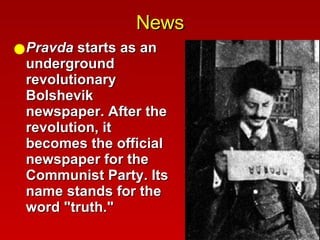 News Pravda  starts as an underground revolutionary Bolshevik newspaper. After the revolution, it becomes the official newspaper for the Communist Party. Its name stands for the word "truth."  