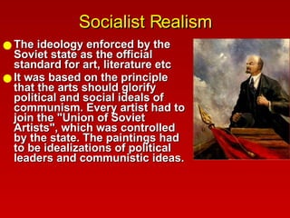 Socialist Realism The ideology enforced by the Soviet state as the official standard for art, literature etc  It was based on the principle that the arts should glorify political and social ideals of communism. Every artist had to join the "Union of Soviet Artists", which was controlled by the state. The paintings had to be idealizations of political leaders and communistic ideas.  