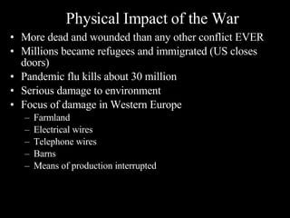 More dead and wounded than any other conflict EVER Millions became refugees and immigrated (US closes doors) Pandemic flu kills about 30 million Serious damage to environment Focus of damage in Western Europe Farmland Electrical wires Telephone wires Barns Means of production interrupted Physical Impact of the War 