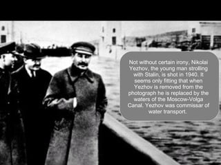 Not without certain irony, Nikolai Yezhov, the young man strolling with Stalin, is shot in 1940. It seems only fitting that when Yezhov is removed from the photograph he is replaced by the waters of the Moscow-Volga Canal. Yezhov was commissar of water transport.  