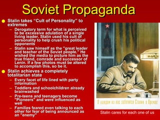 Soviet Propaganda Stalin takes “Cult of Personality” to extremes  Derogatory term for what is perceived to be excessive adulation of a single living leader. Stalin used his cult of personality to help crush his political opponents Stalin saw himself as the "great leader and teacher of the Soviet people." He wished the media to picture him as the true friend, comrade and successor of Lenin. If a few photos must be altered to accomplish this, so be it.  Stalin achieves a completely totalitarian state Every facet of life lined with party information Toddlers and schoolchildren already brainwashed  Pre-teens and teenagers become "Pioneers" and were influenced as well Families feared even talking to each other for fear of being announced as an "enemy" Stalin cares for each one of us 
