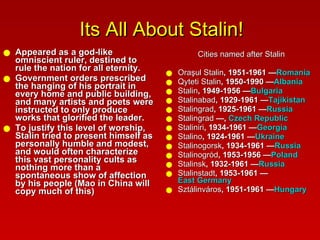 Its All About Stalin! Appeared as a god-like omniscient ruler, destined to rule the nation for all eternity.  Government orders prescribed the hanging of his portrait in every home and public building, and many artists and poets were instructed to only produce works that glorified the leader.  To justify this level of worship, Stalin tried to present himself as personally humble and modest, and would often characterize this vast personality cults as nothing more than a spontaneous show of affection by his people (Mao in China will copy much of this) Cities named after Stalin Oraşul Stalin , 1951-1961 — Romania   Qyteti Stalin , 1950-1990 — Albania   Stalin , 1949-1956 — Bulgaria   Stalinabad , 1929-1961 — Tajikistan   Stalingrad , 1925-1961 — Russia   Stalingrad  —,  Czech Republic   Staliniri , 1934-1961 — Georgia   Stalino , 1924-1961 — Ukraine   Stalinogorsk , 1934-1961 — Russia   Stalinogród , 1953-1956 — Poland   Stalinsk , 1932-1961 — Russia   Stalinstadt , 1953-1961 — East Germany   Sztálinváros , 1951-1961 — Hungary   