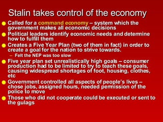 Stalin takes control of the economy Called for a  command economy  – system which the government makes all economic decisions Political leaders identify economic needs and determine how to fulfill them Creates a Five Year Plan (two of them in fact) in order to create a goal for the nation to strive towards. Felt the NEP was too slow  Five year plan set unrealistically high goals – consumer production had to be limited to try to teach these goals, causing widespread shortages of foot, housing, clothes, etc Government controlled all aspects of people’s lives – chose jobs, assigned hours, needed permission of the police to move Those who did not cooperate could be executed or sent to the gulags 