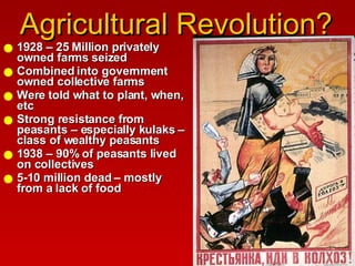 Agricultural Revolution? 1928 – 25 Million privately owned farms seized Combined into government owned collective farms  Were told what to plant, when, etc Strong resistance from peasants – especially kulaks – class of wealthy peasants 1938 – 90% of peasants lived on collectives  5-10 million dead – mostly from a lack of food 