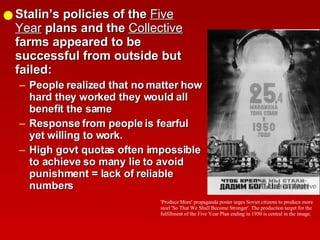 Stalin’s policies of the  Five Year  plans and the  Collective  farms appeared to be successful from outside but failed: People realized that no matter how hard they worked they would all benefit the same Response from people is fearful yet willing to work. High govt quotas often impossible to achieve so many lie to avoid punishment = lack of reliable numbers 'Produce More' propaganda poster urges Soviet citizens to produce more steel 'So That We Shall Become Stronger'. The production target for the fulfillment of the Five Year Plan ending in 1950 is central in the image. 