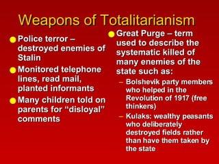 Weapons of Totalitarianism  Police terror – destroyed enemies of Stalin Monitored telephone lines, read mail, planted informants Many children told on parents for “disloyal” comments Great Purge – term used to describe the systematic killed of many enemies of the state such as: Bolshevik party members who helped in the Revolution of 1917 (free thinkers) Kulaks: wealthy peasants who deliberately destroyed fields rather than have them taken by the state 