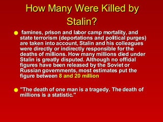 How Many Were Killed by Stalin? famines, prison and labor camp mortality, and state terrorism (deportations and political purges) are taken into account, Stalin and his colleagues were directly or indirectly responsible for the deaths of millions. How many millions died under Stalin is greatly disputed. Although no official figures have been released by the Soviet or Russian governments, most estimates put the figure between  8 and 20 million "The death of one man is a tragedy. The death of millions is a statistic."  