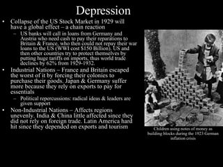 Depression Collapse of the US Stock Market in 1929 will have a global effect – a chain reaction US banks will call in loans from Germany and Austria who need cash to pay their reparations to Britain & France, who then could not repay their war loans to the US (WWI cost $150 Billion). US and then other countries try to protect themselves by putting huge tariffs on imports, thus world trade declines by 62% from 1929-1932. Industrial Nations – France and Britain escaped the worst of it by forcing their colonies to purchase their goods. Japan & Germany suffer more because they rely on exports to pay for essentials Political repercussions: radical ideas & leaders are given support  Non-Industrial Nations – Affects regions unevenly. India & China little affected since they did not rely on foreign trade. Latin America hard hit since they depended on exports and tourism Children using notes of money as building blocks during the 1923 German inflation crisis 