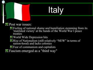 Italy Post war issues: Feeling of national shame and humiliation stemming from its 'mutilated victory' at the hands of the World War I peace treaties World Wide Depression hits  Rise of Nationalism (still relatively “NEW” in terms of nation-hood) and lacks colonies Fear of communism and capitalists Fascism emerged as a "third way" 