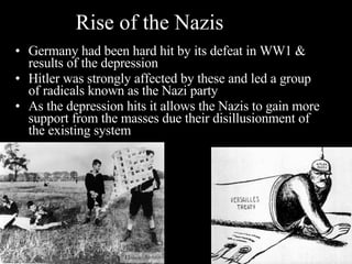 Rise of the Nazis Germany had been hard hit by its defeat in WW1 & results of the depression Hitler was strongly affected by these and led a group of radicals known as the Nazi party As the depression hits it allows the Nazis to gain more support from the masses due their disillusionment of the existing system 