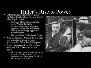 Hitler’s Rise to Power Attempts an overthrow of govt – fails but teaches him to gain power thru legal channels Is able to blame the democratic govt, Wiemar Republic Unlike Communists he played appealed the middle & wealthy class (these strongly opposed Communism) So, he offers a NEW form of govt Copies much of Mussolini’s tactics i.e. reinstate a glorious past – Creates the  Third Reich  (Empire) Uses deep rooted anti-Semitism (ties with Soc Darwin ‘Aryan race’) His racist ideas were used as a way to blame the Jews as well as socialists and foreigners, for all of Germany’s problems 