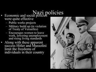 Nazi policies Economic and social policies were quite effective Public works projects Military build up (in violation of Treaty of Versailles) Encourages women to leave work, lowering unemployment and rising living standards Along with these apparent success Hitler and Mussolini limit the freedoms of individuals in their country 