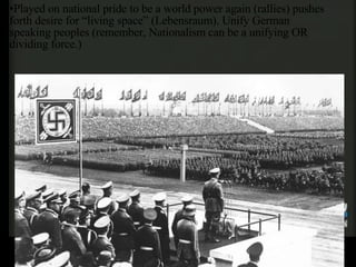 Played on national pride to be a world power again (rallies) pushes forth desire for “living space” (Lebensraum). Unify German speaking peoples (remember, Nationalism can be a unifying OR dividing force.) 