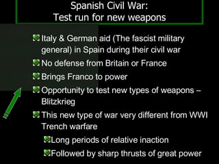 Spanish Civil War: Test run for new weapons Italy & German aid (The fascist military general) in Spain during their civil war No defense from Britain or France Brings Franco to power Opportunity to test new types of weapons – Blitzkrieg  This new type of war very different from WWI Trench warfare Long periods of relative inaction Followed by sharp thrusts of great power 