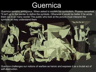 Guernica  Guernica  challenges our notions of warfare as heroic and exposes it as a brutal act of self-destruction. Guernica  remains ambiguous. When asked to explain his symbolism, Picasso remarked, "It isn't up to the painter to define the symbols. Otherwise it would be better if he wrote them out in so many words! The public who look at the picture must interpret the symbols as they understand them 