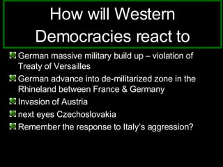 How will Western Democracies react to German massive military build up – violation of Treaty of Versailles German advance into de-militarized zone in the Rhineland between France & Germany Invasion of Austria next eyes Czechoslovakia Remember the response to Italy’s aggression? 