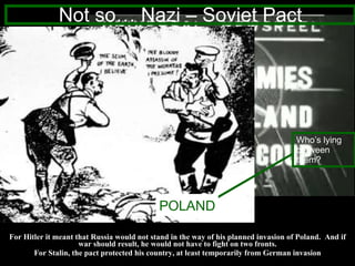 For Hitler it meant that Russia would not stand in the way of his planned invasion of Poland.  And if war should result, he would not have to fight on two fronts. For Stalin, the pact protected his country, at least temporarily from German invasion Not so… Nazi – Soviet Pact ? POLAND Who’s lying between them? 