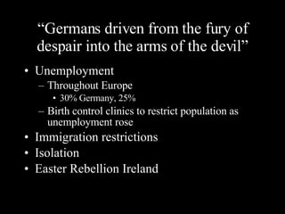 “ Germans driven from the fury of despair into the arms of the devil” Unemployment Throughout Europe 30% Germany, 25% Birth control clinics to restrict population as unemployment rose Immigration restrictions Isolation Easter Rebellion Ireland 