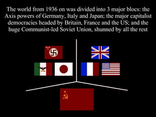 The world from 1936 on was divided into 3 major blocs: the Axis powers of Germany, Italy and Japan; the major capitalist democracies headed by Britain, France and the US; and the huge Communist-led Soviet Union, shunned by all the rest 