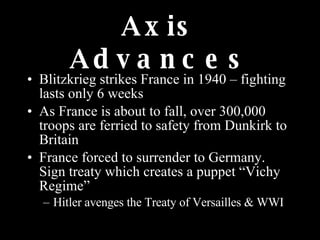 Axis Advances Blitzkrieg strikes France in 1940 – fighting lasts only 6 weeks As France is about to fall, over 300,000 troops are ferried to safety from Dunkirk to Britain France forced to surrender to Germany.  Sign treaty which creates a puppet “Vichy Regime” Hitler avenges the Treaty of Versailles & WWI 