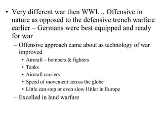 Very different war then WWI… Offensive in nature as opposed to the defensive trench warfare earlier – Germans were best equipped and ready for war Offensive approach came about as technology of war improved Aircraft – bombers & fighters Tanks Aircraft carriers Speed of movement across the globe Little can stop or even slow Hitler in Europe Excelled in land warfare 