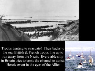 Troops waiting to evacuate!  Their backs to the sea, British & French troops line up to run away from the Nazis.  Every able ship in Britain tries to cross the channel to assist.  Heroic event in the eyes of the Allies 