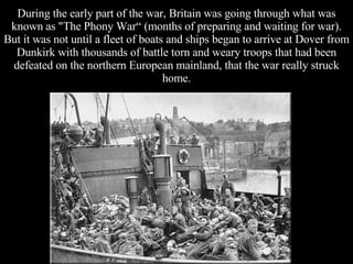 During the early part of the war, Britain was going through what was known as "The Phony War“ (months of preparing and waiting for war). But it was not until a fleet of boats and ships began to arrive at Dover from Dunkirk with thousands of battle torn and weary troops that had been defeated on the northern European mainland, that the war really struck home. 