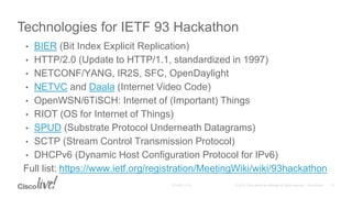 • BIER (Bit Index Explicit Replication)
• HTTP/2.0 (Update to HTTP/1.1, standardized in 1997)
• NETCONF/YANG, IR2S, SFC, OpenDaylight
• NETVC and Daala (Internet Video Code)
• OpenWSN/6TiSCH: Internet of (Important) Things
• RIOT (OS for Internet of Things)
• SPUD (Substrate Protocol Underneath Datagrams)
• SCTP (Stream Control Transmission Protocol)
• DHCPv6 (Dynamic Host Configuration Protocol for IPv6)
Full list: https://www.ietf.org/registration/MeetingWiki/wiki/93hackathon
Technologies for IETF 93 Hackathon
 