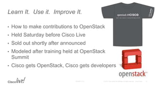 • How to make contributions to OpenStack
• Held Saturday before Cisco Live
• Sold out shortly after announced
• Modeled after training held at OpenStack
Summit
• Cisco gets OpenStack, Cisco gets developers
Learn It. Use it. Improve It.
 