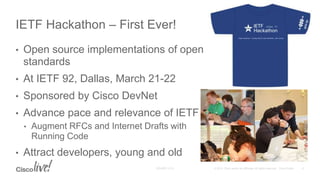 • Open source implementations of open
standards
• At IETF 92, Dallas, March 21-22
• Sponsored by Cisco DevNet
• Advance pace and relevance of IETF
• Augment RFCs and Internet Drafts with
Running Code
• Attract developers, young and old
IETF Hackathon – First Ever!
 
