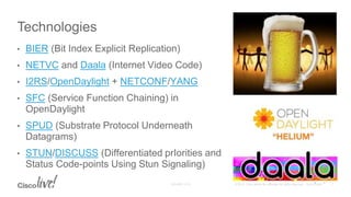 • BIER (Bit Index Explicit Replication)
• NETVC and Daala (Internet Video Code)
• I2RS/OpenDaylight + NETCONF/YANG
• SFC (Service Function Chaining) in
OpenDaylight
• SPUD (Substrate Protocol Underneath
Datagrams)
• STUN/DISCUSS (Differentiated prIorities and
Status Code-points Using Stun Signaling)
Technologies
 
