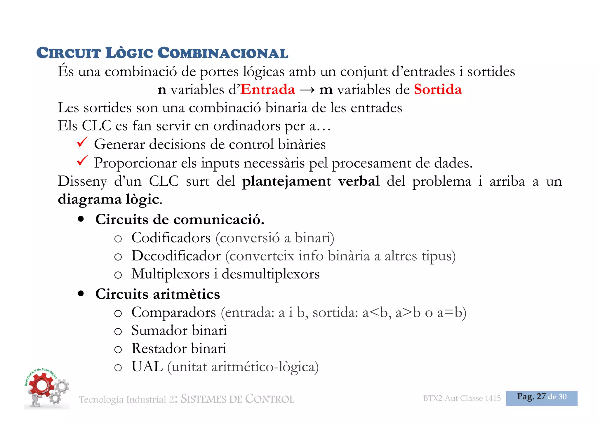 Tecnologia Industrial 2: SISTEMES DE CONTROL BTX2 Aut Classe 1415 Pag. 27 de 30
CIRCUIT LÒGIC COMBINACIONAL
És una combinació de portes lógicas amb un conjunt d’entrades i sortides
n variables d’Entrada → m variables de Sortida
Les sortides son una combinació binaria de les entrades
Els CLC es fan servir en ordinadors per a…
Generar decisions de control binàries
Proporcionar els inputs necessàris pel procesament de dades.
Disseny d’un CLC surt del plantejament verbal del problema i arriba a un
diagrama lògic.
• Circuits de comunicació.
o Codificadors (conversió a binari)
o Decodificador (converteix info binària a altres tipus)
o Multiplexors i desmultiplexors
• Circuits aritmètics
o Comparadors (entrada: a i b, sortida: a<b, a>b o a=b)
o Sumador binari
o Restador binari
o UAL (unitat aritmético-lògica)
 