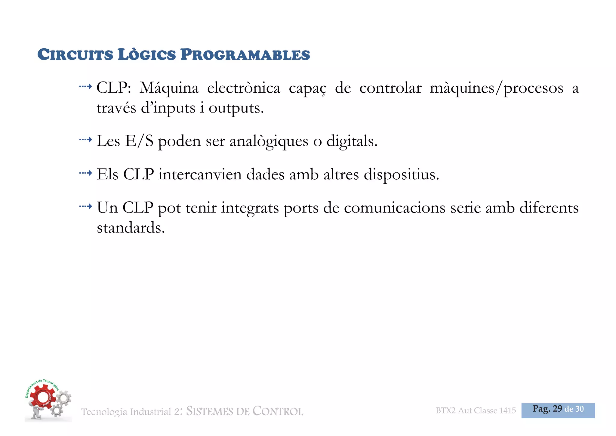 Tecnologia Industrial 2: SISTEMES DE CONTROL BTX2 Aut Classe 1415 Pag. 29 de 30
CIRCUITS LÒGICS PROGRAMABLES
CLP: Máquina electrònica capaç de controlar màquines/procesos a
través d’inputs i outputs.
Les E/S poden ser analògiques o digitals.
Els CLP intercanvien dades amb altres dispositius.
Un CLP pot tenir integrats ports de comunicacions serie amb diferents
standards.
 