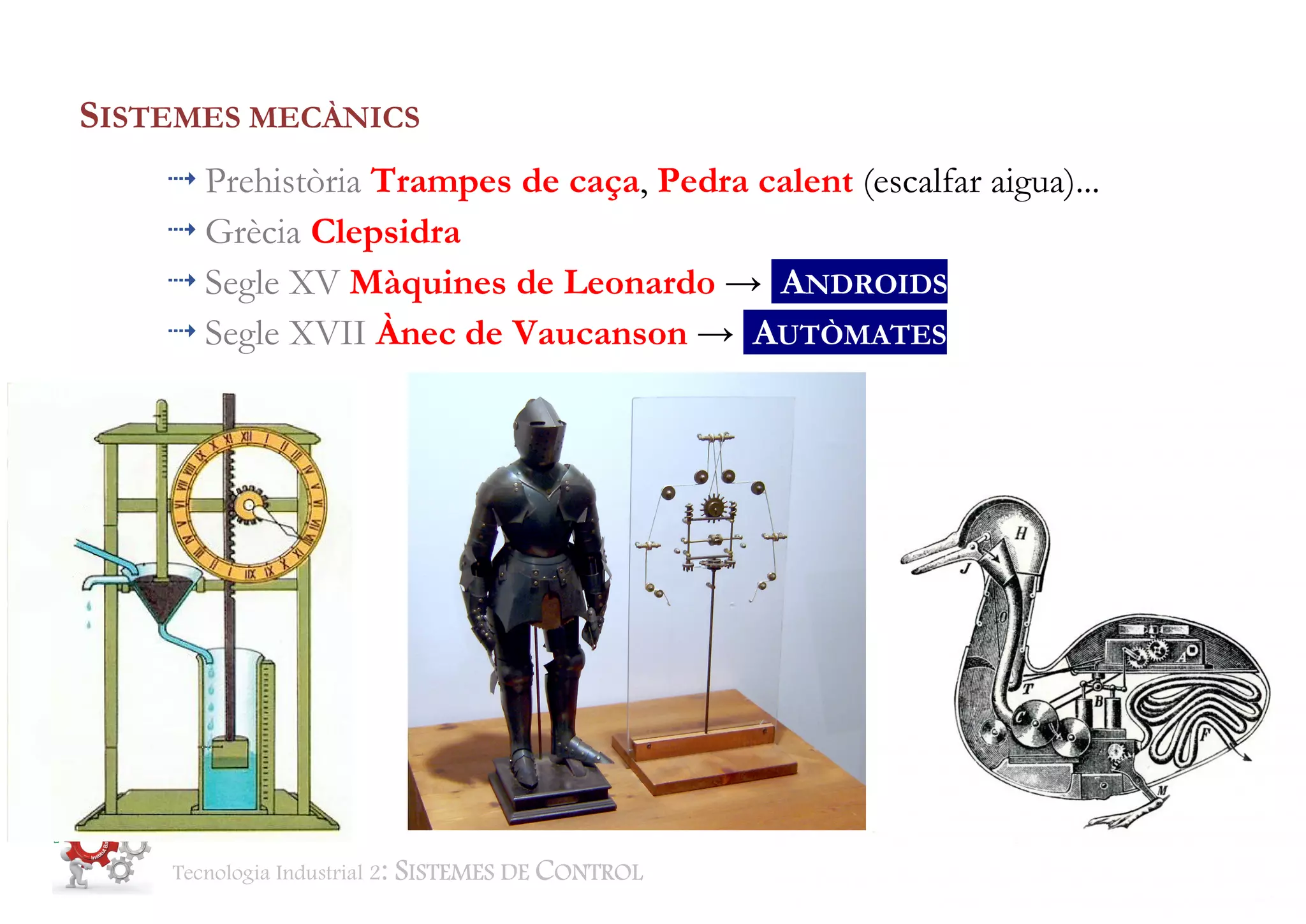 Tecnologia Industrial 2: SISTEMES DE CONTROL BTX2 Aut Classe 1415 Pag. 3 de 30
SISTEMES MECÀNICS
Prehistòria Trampes de caça, Pedra calent (escalfar aigua)...
Grècia Clepsidra
Segle XV Màquines de Leonardo → ANDROIDS
Segle XVII Ànec de Vaucanson → AUTÒMATES
 