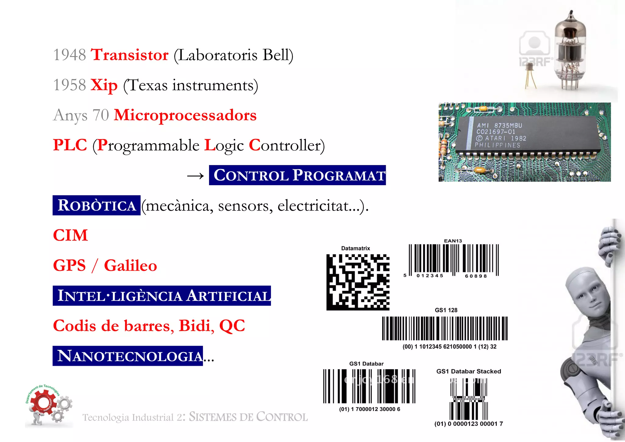 Tecnologia Industrial 2: SISTEMES DE CONTROL BTX2 Aut Classe 1415 Pag. 7 de 30
1948 Transistor (Laboratoris Bell)
1958 Xip (Texas instruments)
Anys 70 Microprocessadors
PLC (Programmable Logic Controller)
→ CONTROL PROGRAMAT
ROBÒTICA (mecànica, sensors, electricitat...).
CIM
GPS / Galileo
INTEL·LIGÈNCIA ARTIFICIAL
Codis de barres, Bidi, QC
NANOTECNOLOGIA...
 