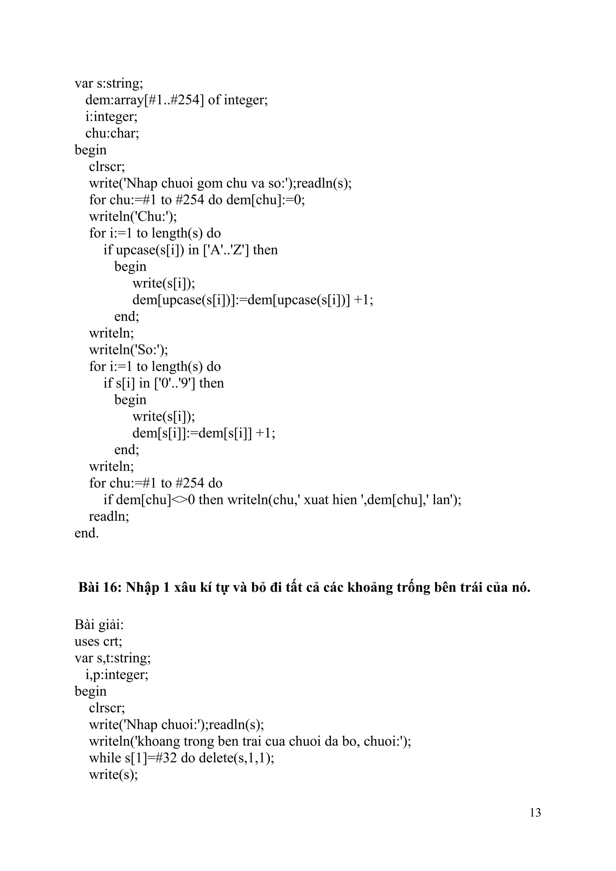 13
var s:string;
dem:array[#1..#254] of integer;
i:integer;
chu:char;
begin
clrscr;
write('Nhap chuoi gom chu va so:');readln(s);
for chu:=#1 to #254 do dem[chu]:=0;
writeln('Chu:');
for i:=1 to length(s) do
if upcase(s[i]) in ['A'..'Z'] then
begin
write(s[i]);
dem[upcase(s[i])]:=dem[upcase(s[i])] +1;
end;
writeln;
writeln('So:');
for i:=1 to length(s) do
if s[i] in ['0'..'9'] then
begin
write(s[i]);
dem[s[i]]:=dem[s[i]] +1;
end;
writeln;
for chu:=#1 to #254 do
if dem[chu]<>0 then writeln(chu,' xuat hien ',dem[chu],' lan');
readln;
end.
Bài 16: Nhập 1 xâu kí tự và bỏ đi tất cả các khoảng trống bên trái của nó.
Bài giải:
uses crt;
var s,t:string;
i,p:integer;
begin
clrscr;
write('Nhap chuoi:');readln(s);
writeln('khoang trong ben trai cua chuoi da bo, chuoi:');
while s[1]=#32 do delete(s,1,1);
write(s);
 