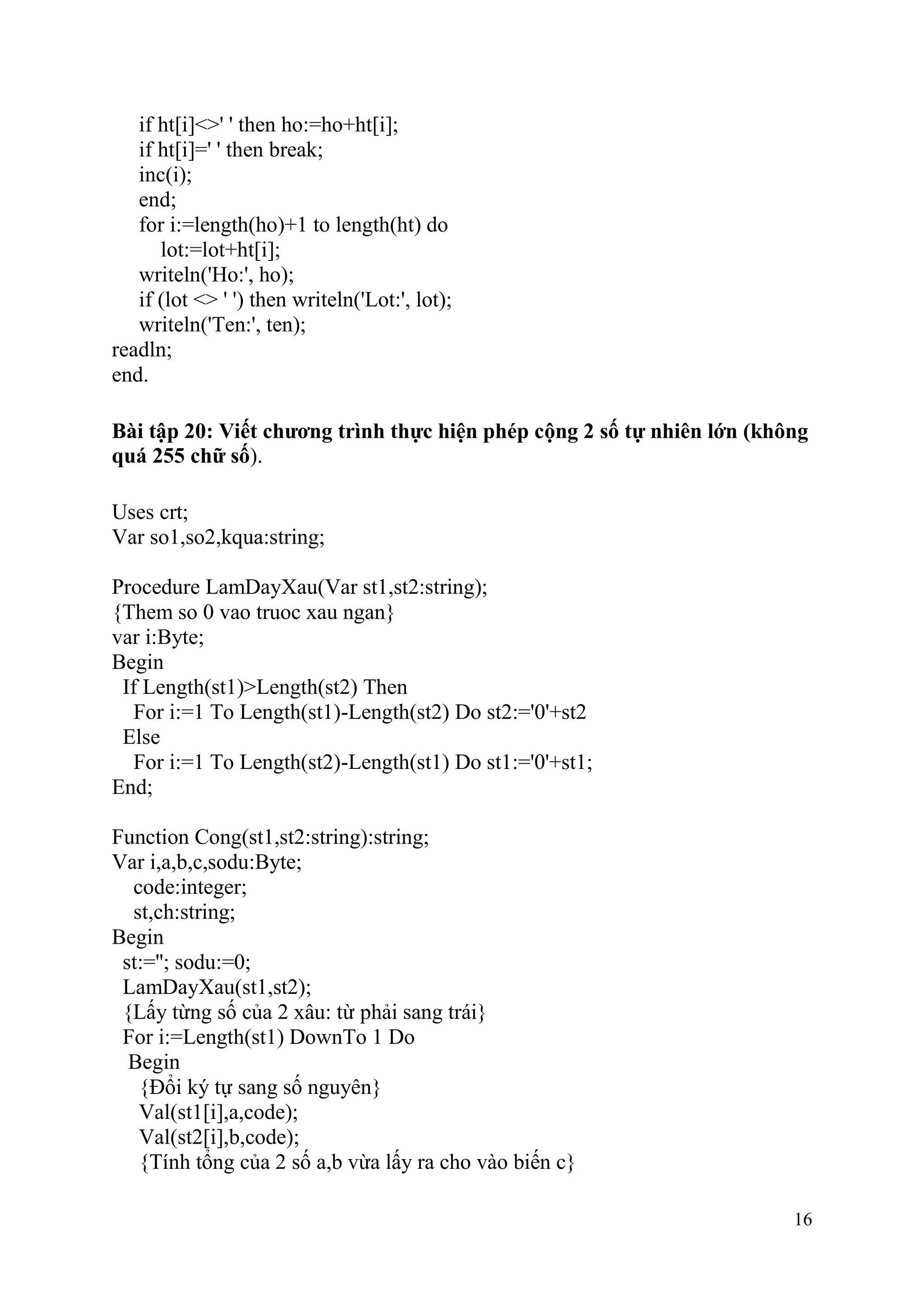 16
if ht[i]<>' ' then ho:=ho+ht[i];
if ht[i]=' ' then break;
inc(i);
end;
for i:=length(ho)+1 to length(ht) do
lot:=lot+ht[i];
writeln('Ho:', ho);
if (lot <> ' ') then writeln('Lot:', lot);
writeln('Ten:', ten);
readln;
end.
Bài tập 20: Viết chương trình thực hiện phép cộng 2 số tự nhiên lớn (không
quá 255 chữ số).
Uses crt;
Var so1,so2,kqua:string;
Procedure LamDayXau(Var st1,st2:string);
{Them so 0 vao truoc xau ngan}
var i:Byte;
Begin
If Length(st1)>Length(st2) Then
For i:=1 To Length(st1)-Length(st2) Do st2:='0'+st2
Else
For i:=1 To Length(st2)-Length(st1) Do st1:='0'+st1;
End;
Function Cong(st1,st2:string):string;
Var i,a,b,c,sodu:Byte;
code:integer;
st,ch:string;
Begin
st:=''; sodu:=0;
LamDayXau(st1,st2);
{Lấy từng số của 2 xâu: từ phải sang trái}
For i:=Length(st1) DownTo 1 Do
Begin
{Đổi ký tự sang số nguyên}
Val(st1[i],a,code);
Val(st2[i],b,code);
{Tính tổng của 2 số a,b vừa lấy ra cho vào biến c}
 