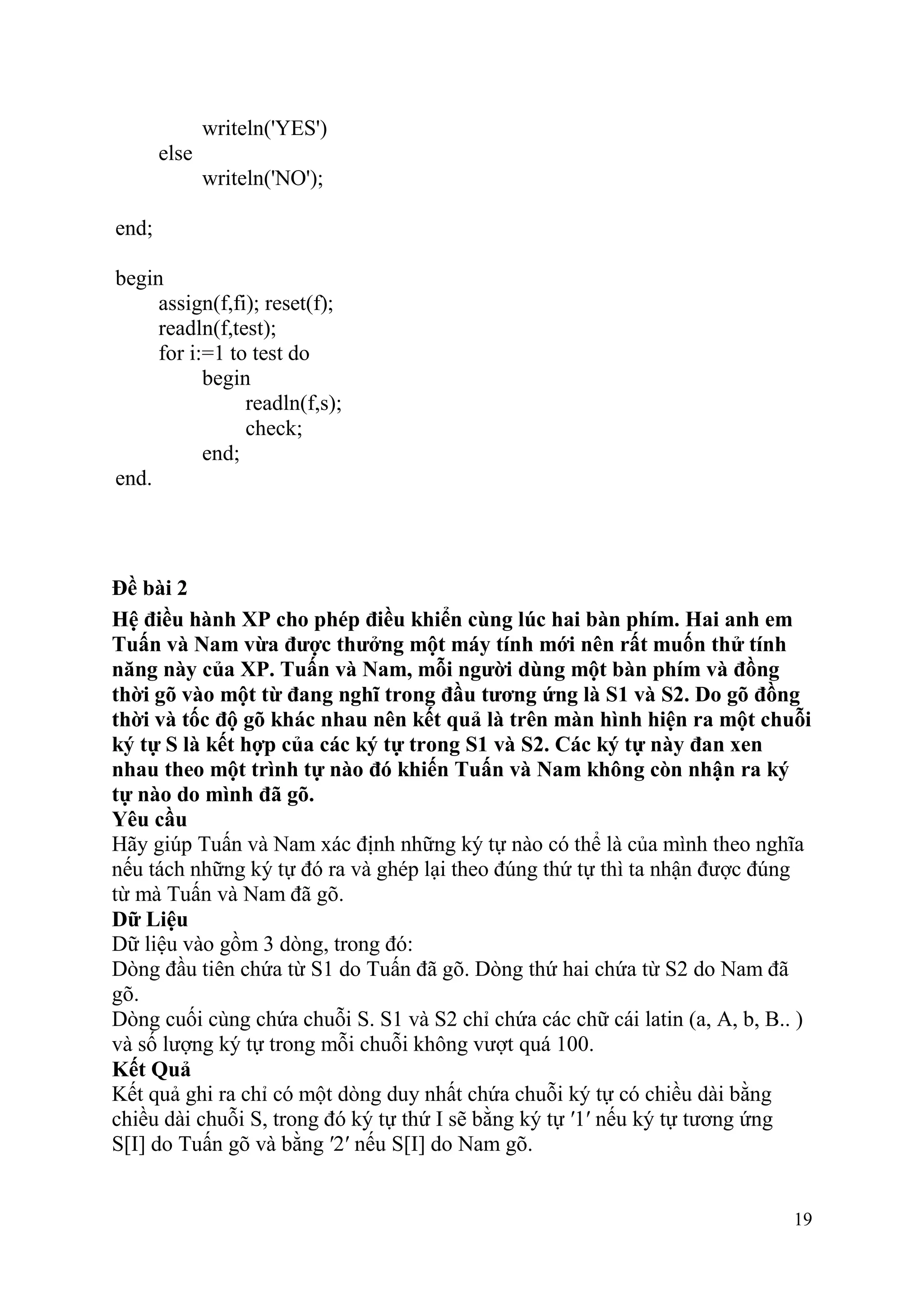 19
writeln('YES')
else
writeln('NO');
end;
begin
assign(f,fi); reset(f);
readln(f,test);
for i:=1 to test do
begin
readln(f,s);
check;
end;
end.
Đề bài 2
Hệ điều hành XP cho phép điều khiển cùng lúc hai bàn phím. Hai anh em
Tuấn và Nam vừa được thưởng một máy tính mới nên rất muốn thử tính
năng này của XP. Tuấn và Nam, mỗi người dùng một bàn phím và đồng
thời gõ vào một từ đang nghĩ trong đầu tương ứng là S1 và S2. Do gõ đồng
thời và tốc độ gõ khác nhau nên kết quả là trên màn hình hiện ra một chuỗi
ký tự S là kết hợp của các ký tự trong S1 và S2. Các ký tự này đan xen
nhau theo một trình tự nào đó khiến Tuấn và Nam không còn nhận ra ký
tự nào do mình đã gõ.
Yêu cầu
Hãy giúp Tuấn và Nam xác định những ký tự nào có thể là của mình theo nghĩa
nếu tách những ký tự đó ra và ghép lại theo đúng thứ tự thì ta nhận được đúng
từ mà Tuấn và Nam đã gõ.
Dữ Liệu
Dữ liệu vào gồm 3 dòng, trong đó:
Dòng đầu tiên chứa từ S1 do Tuấn đã gõ. Dòng thứ hai chứa từ S2 do Nam đã
gõ.
Dòng cuối cùng chứa chuỗi S. S1 và S2 chỉ chứa các chữ cái latin (a, A, b, B.. )
và số lượng ký tự trong mỗi chuỗi không vượt quá 100.
Kết Quả
Kết quả ghi ra chỉ có một dòng duy nhất chứa chuỗi ký tự có chiều dài bằng
chiều dài chuỗi S, trong đó ký tự thứ I sẽ bằng ký tự ′1′ nếu ký tự tương ứng
S[I] do Tuấn gõ và bằng ′2′ nếu S[I] do Nam gõ.
 