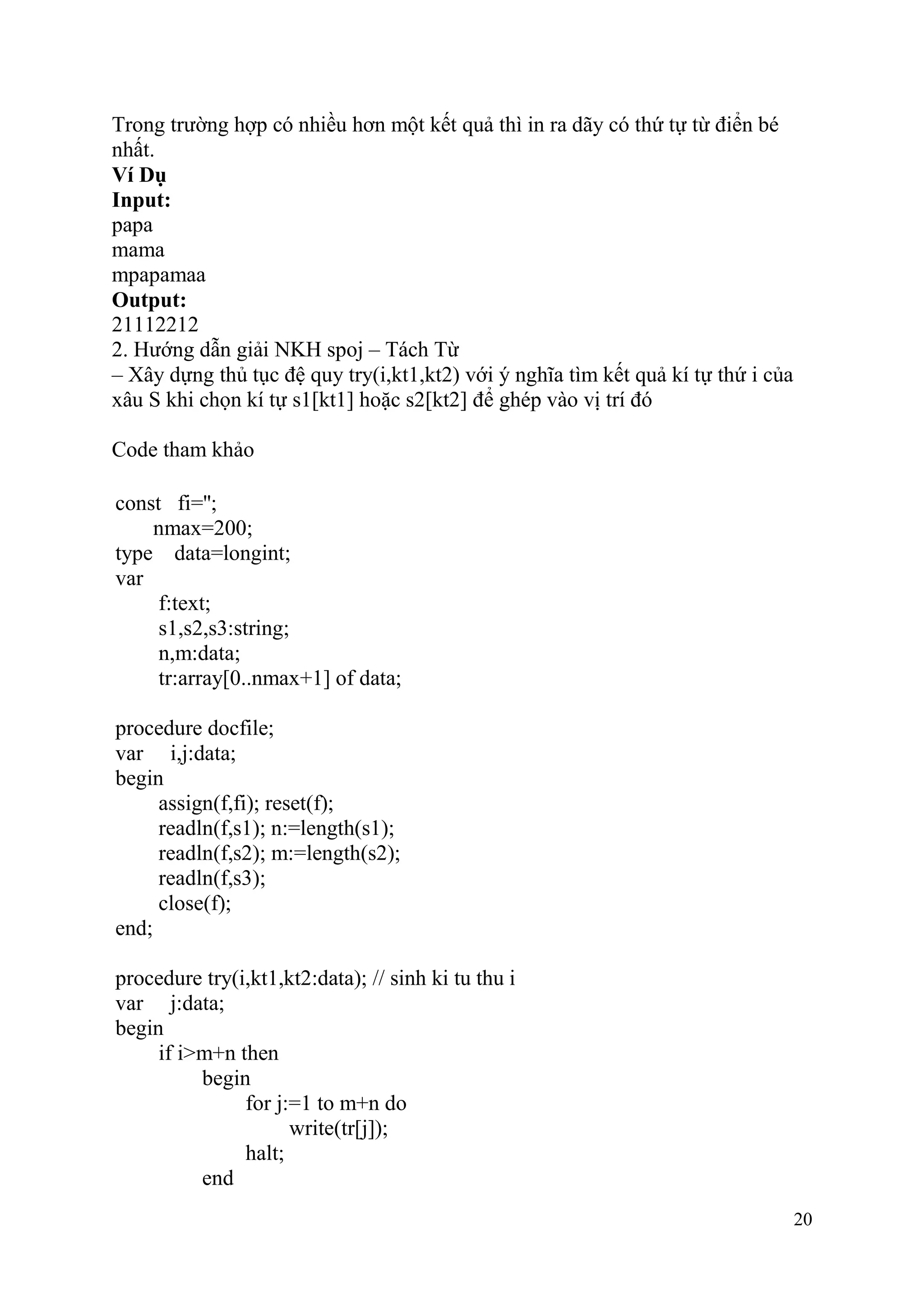 20
Trong trường hợp có nhiều hơn một kết quả thì in ra dãy có thứ tự từ điển bé
nhất.
Ví Dụ
Input:
papa
mama
mpapamaa
Output:
21112212
2. Hướng dẫn giải NKH spoj – Tách Từ
– Xây dựng thủ tục đệ quy try(i,kt1,kt2) với ý nghĩa tìm kết quả kí tự thứ i của
xâu S khi chọn kí tự s1[kt1] hoặc s2[kt2] để ghép vào vị trí đó
Code tham khảo
const fi='';
nmax=200;
type data=longint;
var
f:text;
s1,s2,s3:string;
n,m:data;
tr:array[0..nmax+1] of data;
procedure docfile;
var i,j:data;
begin
assign(f,fi); reset(f);
readln(f,s1); n:=length(s1);
readln(f,s2); m:=length(s2);
readln(f,s3);
close(f);
end;
procedure try(i,kt1,kt2:data); // sinh ki tu thu i
var j:data;
begin
if i>m+n then
begin
for j:=1 to m+n do
write(tr[j]);
halt;
end
 
