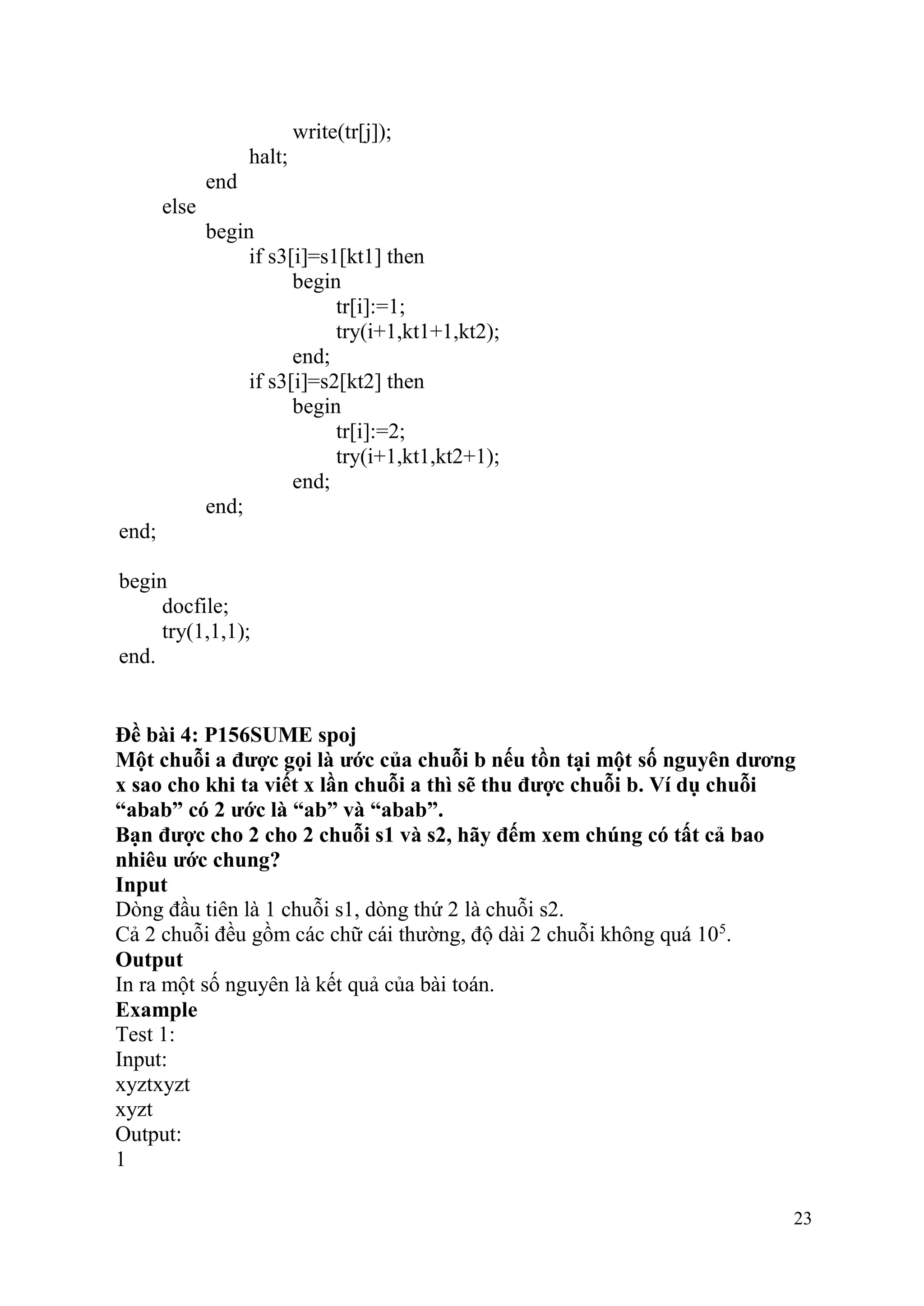 23
write(tr[j]);
halt;
end
else
begin
if s3[i]=s1[kt1] then
begin
tr[i]:=1;
try(i+1,kt1+1,kt2);
end;
if s3[i]=s2[kt2] then
begin
tr[i]:=2;
try(i+1,kt1,kt2+1);
end;
end;
end;
begin
docfile;
try(1,1,1);
end.
Đề bài 4: P156SUME spoj
Một chuỗi a được gọi là ước của chuỗi b nếu tồn tại một số nguyên dương
x sao cho khi ta viết x lần chuỗi a thì sẽ thu được chuỗi b. Ví dụ chuỗi
“abab” có 2 ước là “ab” và “abab”.
Bạn được cho 2 cho 2 chuỗi s1 và s2, hãy đếm xem chúng có tất cả bao
nhiêu ước chung?
Input
Dòng đầu tiên là 1 chuỗi s1, dòng thứ 2 là chuỗi s2.
Cả 2 chuỗi đều gồm các chữ cái thường, độ dài 2 chuỗi không quá 105
.
Output
In ra một số nguyên là kết quả của bài toán.
Example
Test 1:
Input:
xyztxyzt
xyzt
Output:
1
 