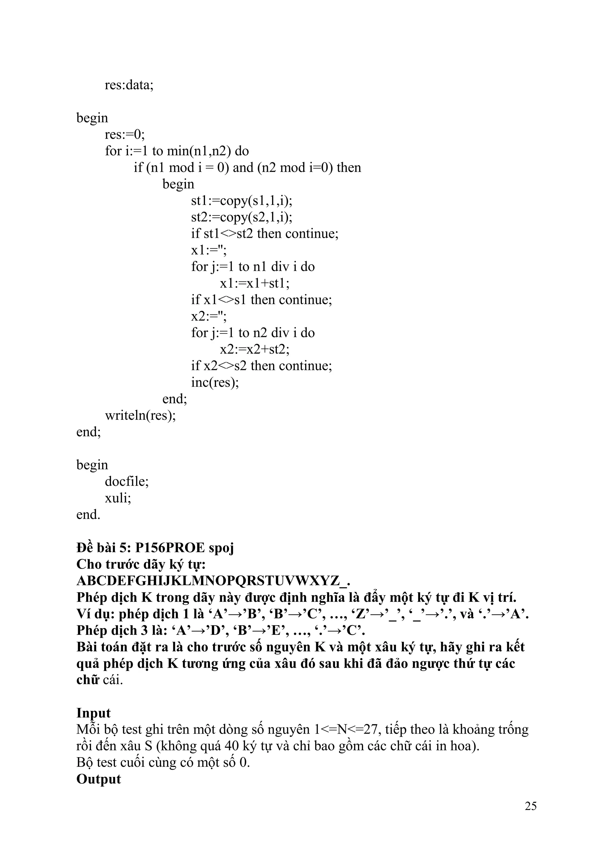 25
res:data;
begin
res:=0;
for i:=1 to min(n1,n2) do
if (n1 mod i = 0) and (n2 mod i=0) then
begin
st1:=copy(s1,1,i);
st2:=copy(s2,1,i);
if st1<>st2 then continue;
x1:='';
for j:=1 to n1 div i do
x1:=x1+st1;
if x1<>s1 then continue;
x2:='';
for j:=1 to n2 div i do
x2:=x2+st2;
if x2<>s2 then continue;
inc(res);
end;
writeln(res);
end;
begin
docfile;
xuli;
end.
Đề bài 5: P156PROE spoj
Cho trước dãy ký tự:
ABCDEFGHIJKLMNOPQRSTUVWXYZ_.
Phép dịch K trong dãy này được định nghĩa là đẩy một ký tự đi K vị trí.
Ví dụ: phép dịch 1 là ‘A’→’B’, ‘B’→’C’, …, ‘Z’→’_’, ‘_’→’.’, và ‘.’→’A’.
Phép dịch 3 là: ‘A’→’D’, ‘B’→’E’, …, ‘.’→’C’.
Bài toán đặt ra là cho trước số nguyên K và một xâu ký tự, hãy ghi ra kết
quả phép dịch K tương ứng của xâu đó sau khi đã đảo ngược thứ tự các
chữ cái.
Input
Mỗi bộ test ghi trên một dòng số nguyên 1<=N<=27, tiếp theo là khoảng trống
rồi đến xâu S (không quá 40 ký tự và chỉ bao gồm các chữ cái in hoa).
Bộ test cuối cùng có một số 0.
Output
 