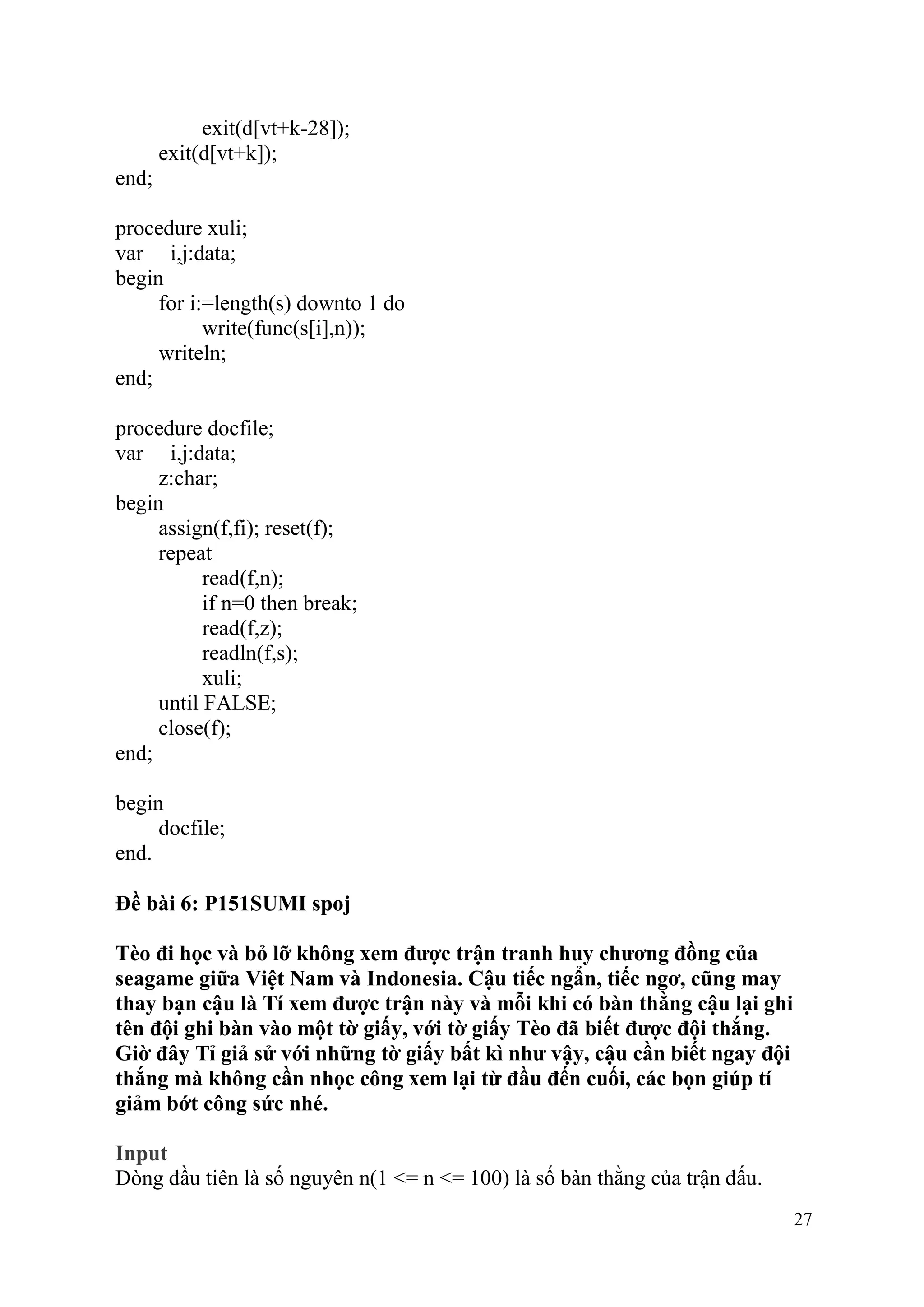 27
exit(d[vt+k-28]);
exit(d[vt+k]);
end;
procedure xuli;
var i,j:data;
begin
for i:=length(s) downto 1 do
write(func(s[i],n));
writeln;
end;
procedure docfile;
var i,j:data;
z:char;
begin
assign(f,fi); reset(f);
repeat
read(f,n);
if n=0 then break;
read(f,z);
readln(f,s);
xuli;
until FALSE;
close(f);
end;
begin
docfile;
end.
Đề bài 6: P151SUMI spoj
Tèo đi học và bỏ lỡ không xem được trận tranh huy chương đồng của
seagame giữa Việt Nam và Indonesia. Cậu tiếc ngẩn, tiếc ngơ, cũng may
thay bạn cậu là Tí xem được trận này và mỗi khi có bàn thằng cậu lại ghi
tên đội ghi bàn vào một tờ giấy, với tờ giấy Tèo đã biết được đội thắng.
Giờ đây Tỉ giả sử với những tờ giấy bất kì như vậy, cậu cần biết ngay đội
thắng mà không cần nhọc công xem lại từ đầu đến cuối, các bọn giúp tí
giảm bớt công sức nhé.
Input
Dòng đầu tiên là số nguyên n(1 <= n <= 100) là số bàn thằng của trận đấu.
 