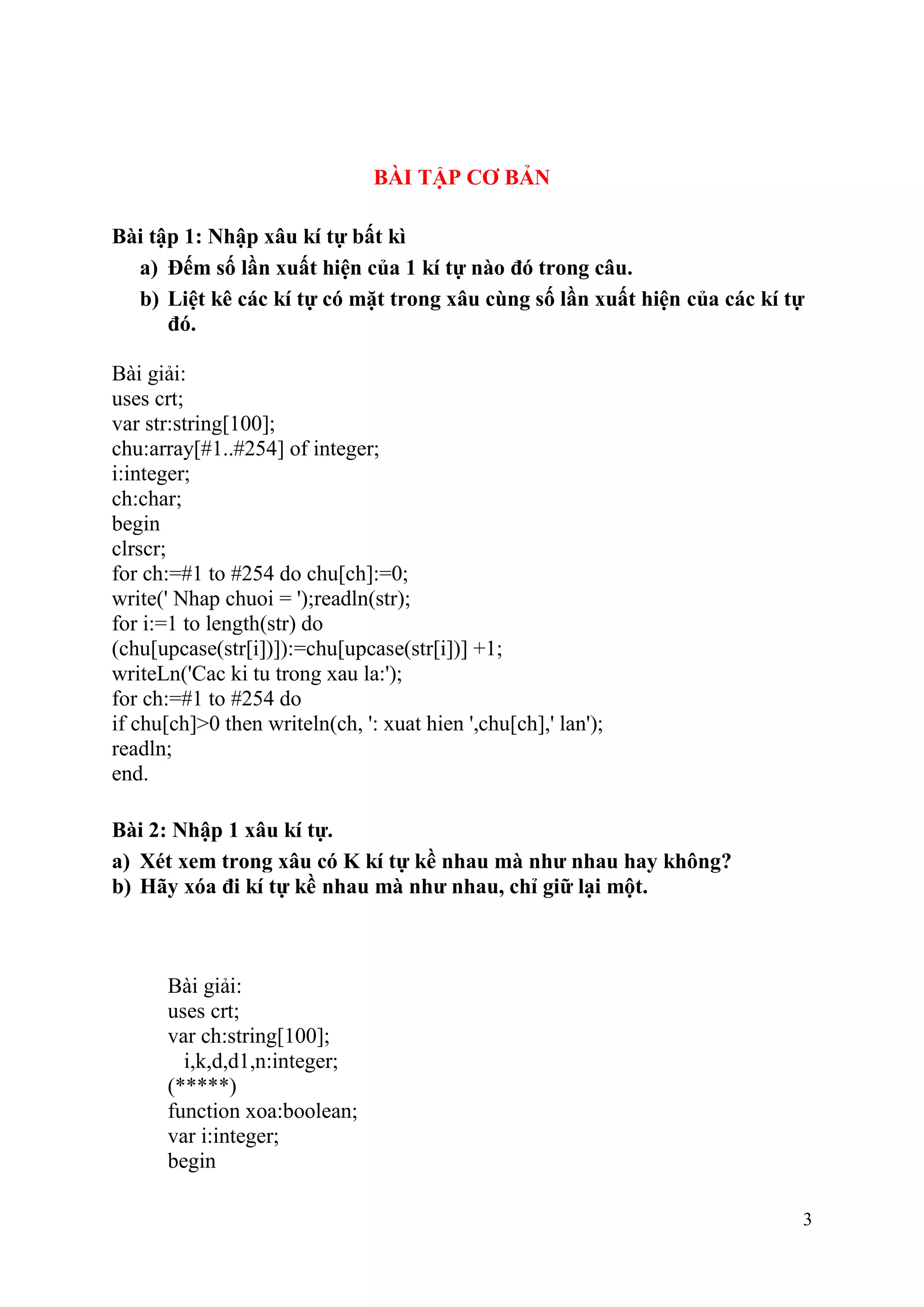3
BÀI TẬP CƠ BẢN
Bài tập 1: Nhập xâu kí tự bất kì
a) Đếm số lần xuất hiện của 1 kí tự nào đó trong câu.
b) Liệt kê các kí tự có mặt trong xâu cùng số lần xuất hiện của các kí tự
đó.
Bài giải:
uses crt;
var str:string[100];
chu:array[#1..#254] of integer;
i:integer;
ch:char;
begin
clrscr;
for ch:=#1 to #254 do chu[ch]:=0;
write(' Nhap chuoi = ');readln(str);
for i:=1 to length(str) do
(chu[upcase(str[i])]):=chu[upcase(str[i])] +1;
writeLn('Cac ki tu trong xau la:');
for ch:=#1 to #254 do
if chu[ch]>0 then writeln(ch, ': xuat hien ',chu[ch],' lan');
readln;
end.
Bài 2: Nhập 1 xâu kí tự.
a) Xét xem trong xâu có K kí tự kề nhau mà như nhau hay không?
b) Hãy xóa đi kí tự kề nhau mà như nhau, chỉ giữ lại một.
Bài giải:
uses crt;
var ch:string[100];
i,k,d,d1,n:integer;
(*****)
function xoa:boolean;
var i:integer;
begin
 