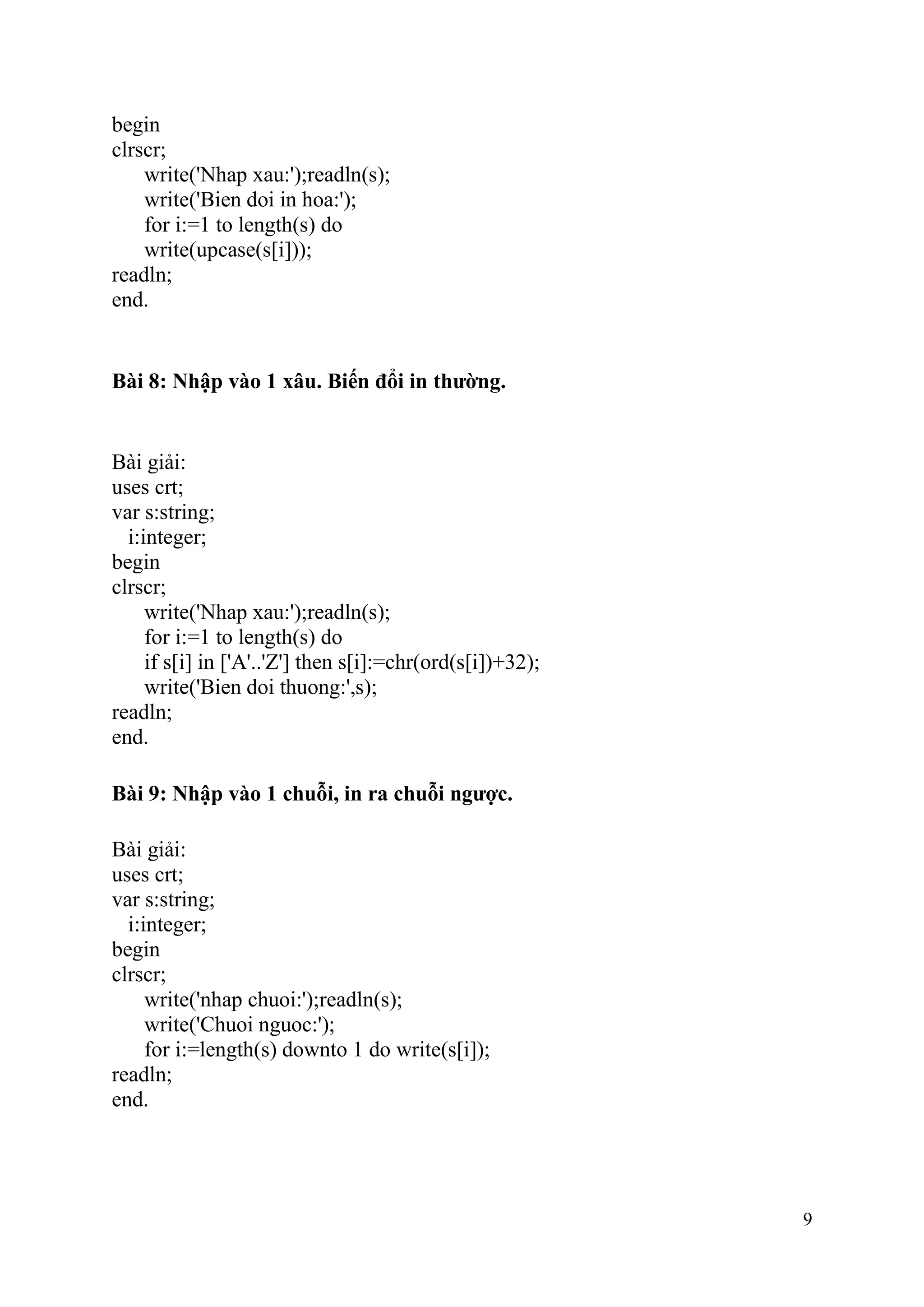 9
begin
clrscr;
write('Nhap xau:');readln(s);
write('Bien doi in hoa:');
for i:=1 to length(s) do
write(upcase(s[i]));
readln;
end.
Bài 8: Nhập vào 1 xâu. Biến đổi in thường.
Bài giải:
uses crt;
var s:string;
i:integer;
begin
clrscr;
write('Nhap xau:');readln(s);
for i:=1 to length(s) do
if s[i] in ['A'..'Z'] then s[i]:=chr(ord(s[i])+32);
write('Bien doi thuong:',s);
readln;
end.
Bài 9: Nhập vào 1 chuỗi, in ra chuỗi ngược.
Bài giải:
uses crt;
var s:string;
i:integer;
begin
clrscr;
write('nhap chuoi:');readln(s);
write('Chuoi nguoc:');
for i:=length(s) downto 1 do write(s[i]);
readln;
end.
 