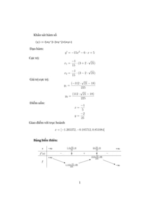 Khảo sát hàm số

    (x)->-5*x^3-3*x^2+5*x+1

Đạo hàm:
                               y = −15x2 − 6 · x + 5
Cực trị:
                                      −1           √
                               x1 =      · (3 + 2 · 21)
                                      15
                                      −1           √
                               x2 =      · (3 − 2 · 21)
                                      15
Giá trị cực trị:                            √
                                      (−112 ·21 − 18)
                               y1 =
                                           225
                                           √
                                     (112 · 21 − 18)
                                y2 =
                                           225
Điểm uốn:
                                             −1
                                          x=
                                              5
                                             −2
                                          y=
                                             25
Giao điểm với trục hoành

                        x = [−1.265372, −0.185712, 0.851084]


   Bảng biến thiên:

            x      −∞            (−2 21−3)              (2 21−3)         +∞
                                     15                    15

           f (x)           −          0            +       0         −
                   +∞                                  (112 21−18)
                                                           225
            f
                                (−112 21−18)                             −∞
                                     225




                                               1
 