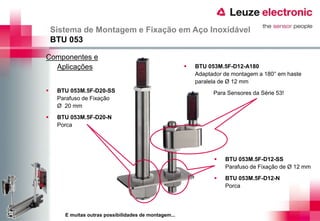 Sistema de Montagem e Fixação em Aço Inoxidável
    BTU 053

Componentes e
  Aplicações                                              BTU 053M.5F-D12-A180
                                                           Adaptador de montagem a 180° em haste
                                                           paralela de Ø 12 mm
    BTU 053M.5F-D20-SS                                          Para Sensores da Série 53!
     Parafuso de Fixação
     Ø 20 mm
    BTU 053M.5F-D20-N
     Porca




                                                                    BTU 053M.5F-D12-SS
                                                                     Parafuso de Fixação de Ø 12 mm
                                                                    BTU 053M.5F-D12-N
                                                                     Porca




       E muitas outras possibilidades de montagem...
 